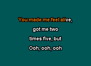 You made me feel alive,

got me two
times five, but
Ooh, ooh, ooh