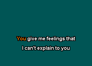 You give me feelings that

lcan't explain to you