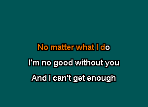 No matter whatl do

I'm no good without you

And I can't get enough