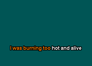 I was burning too hot and alive