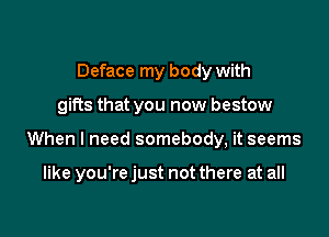 Deface my body with
gifts that you now bestow

When I need somebody, it seems

like you're just not there at all