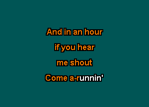 And in an hour

ifyou hear

me shout

Come a-runnin'