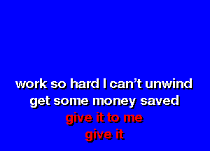 work so hard I canT unwind
get some money saved