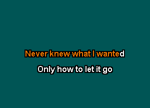 Never knew what I wanted

Only how to let it go