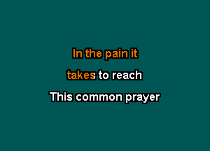 In the pain it

takes to reach

This common prayer