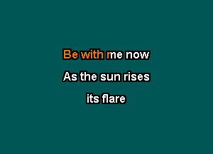 Be with me now

As the sun rises

its flare