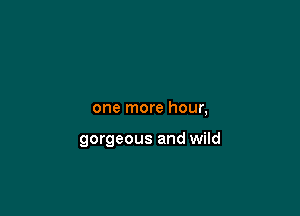 one more hour,

gorgeous and wild