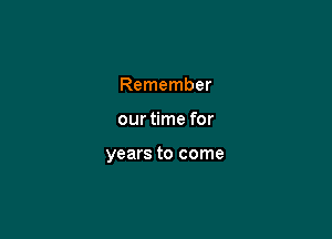 Remember

our time for

years to come