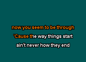 now you seem to be through

'Cause the way things start

ain't never how they end