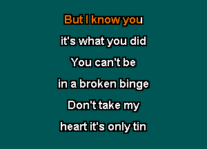 Butl know you
it's what you did

You can't be

in a broken binge

Don't take my

heart it's only tin