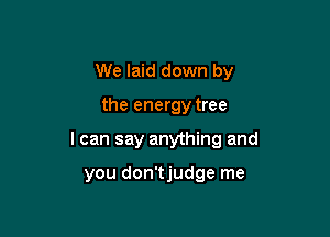 We laid down by

the energy tree

I can say anything and

you don'tjudge me
