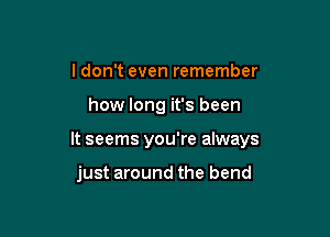 ldon't even remember

how long it's been

It seems you're always

just around the bend
