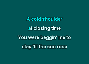 A cold shoulder

at closing time

You were beggin' me to

stay 'til the sun rose