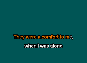 They were a comfort to me,

when I was alone