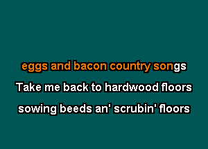 eggs and bacon country songs

Take me back to hardwood floors

sowing beeds an' scrubin' floors