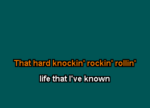 That hard knockin' rockin' rollin'

life that I've known