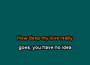 How deep my love really

goes, you have no idea