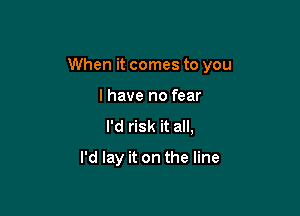 When it comes to you

I have no fear
I'd risk it all,
I'd lay it on the line