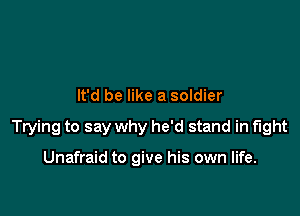 It'd be like a soldier

Trying to say why he'd stand in fight

Unafraid to give his own life.