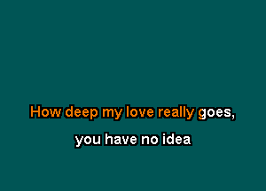 How deep my love really goes,

you have no idea