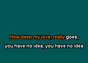 How deep my love. really goes,

you have no idea, you have no idea
