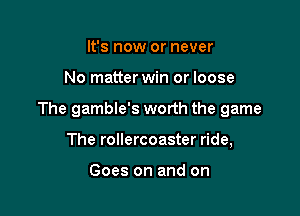 It's now or never

No matter win or loose

The gamble's worth the game

The rollercoaster ride,

Goes on and on