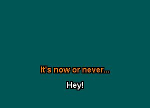 It's now or never...

Hey!