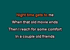 Night time gets to me
When that old movie ends

Then I reach for some comfort

In a couple old friends