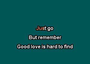 Just go

But remember

Good love is hard to fund