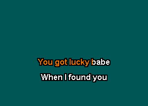 You got lucky babe

When I found you