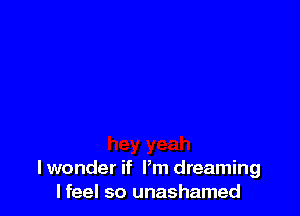 lwonder if Pm dreaming
I feel so unashamed