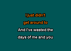 I just didn't
get around to

And I've wasted the

days of me and you