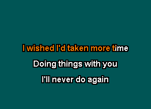 I wished I'd taken more time

Doing things with you

I'll never do again