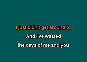 ljust didn't get around to

And I've wasted

the days of me and you