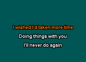 I wished I'd taken more time

Doing things with you

I'll never do again