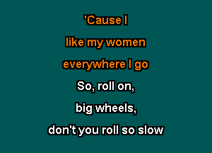 'Causel

like my women

everywhere I go

80, roll on,
big wheels,

don't you roll so slow