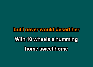 but I never would desert her

With 18 wheels a humming

home sweet home