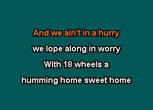 And we ain't in a hurry

we lope along in worry

With 18 wheels a

humming home sweet home