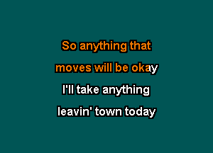 So anything that
moves will be okay
I'll take anything

leavin' town today