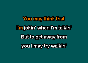 You may think that

I'm jokin' when I'm talkin'

But to get away from

you I may try walkin'