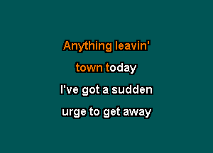 Anything Ieavin'

town today
I've got a sudden

urge to get away