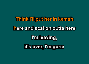 Think I'll put her in kemsh
here and scat on outta here

I'm leaving,

it's over, I'm gone