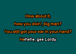 How about it,

how you doin', big man?

You still got your ear in your hand?

Hehehe, gee Lordy