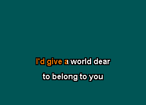 I'd give a world dear

to belong to you