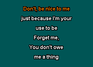 Don't, be nice to me

just because I'm your

use to be
Forget me,
You don't owe

me a thing