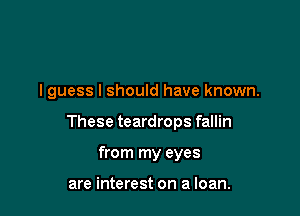 I guess I should have known.

These teardrops fallin
from my eyes

are interest on a loan.