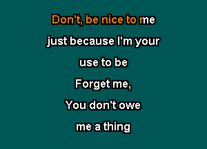 Don't, be nice to me

just because I'm your

use to be
Forget me,
You don't owe

me a thing
