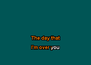 The day that

I'm over you