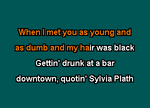 When I met you as young and
as dumb and my hair was black
Gettin' drunk at a bar

downtown, quotin' Sylvia Plath