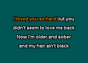 I loved you so hard but you

didn't seem to love me back
Now I'm older and sober

and my hair ain't black